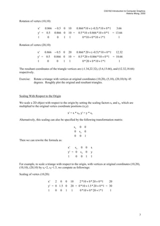 CS3162 Introduction to Computer Graphics
Helena Wong, 2000
3
Rotation of vertex (10,10):










1
'y
'x
=









 −
100
0866.05.0
05.0866.0










1
10
10
=










++
++
+−+
1*110*010*0
1*010*866.010*5.0
1*010*)5.0(10*866.0
=










1
66.13
66.3
Rotation of vertex (20,10):










1
'y
'x
=









 −
100
0866.05.0
05.0866.0










1
10
20
=










++
++
+−+
1*110*020*0
1*010*866.020*5.0
1*010*)5.0(20*866.0
=










1
66.18
32.12
The resultant coordinates of the triangle vertices are (-1.34,22.32), (3.6,13.66), and (12.32,18.66)
respectively.
Exercise: Rotate a triange with vertices at original coordinates (10,20), (5,10), (20,10) by 45
degrees. Roughly plot the original and resultant triangles.
Scaling With Respect to the Origin
We scale a 2D object with respect to the origin by setting the scaling factors sx and sy, which are
multiplied to the original vertex coordinate positions (x,y):
x' = x * sx, y' = y * sy
Alternatively, this scaling can also be specified by the following transformation matrix:










100
0s0
00s
y
x
Then we can rewrite the formula as:










1
'y
'x
=










100
0s0
00s
y
x










1
y
x
For example, to scale a triange with respect to the origin, with vertices at original coordinates (10,20),
(10,10), (20,10) by sx=2, sy=1.5, we compute as followings:
Scaling of vertex (10,20):










1
'y
'x
=










100
05.10
002










1
20
10
=










++
++
++
1*120*010*0
1*020*5.110*0
1*020*010*2
=










1
30
20
 