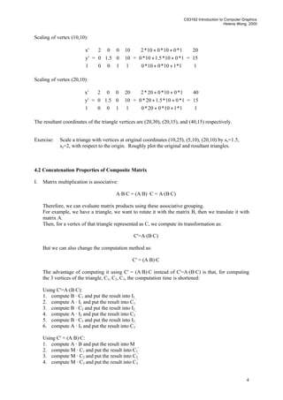 CS3162 Introduction to Computer Graphics
Helena Wong, 2000
4
Scaling of vertex (10,10):










1
'y
'x
=










100
05.10
002










1
10
10
=










++
++
++
1*110*010*0
1*010*5.110*0
1*010*010*2
=










1
15
20
Scaling of vertex (20,10):










1
'y
'x
=










100
05.10
002










1
10
20
=










++
++
++
1*110*020*0
1*010*5.120*0
1*010*020*2
=










1
15
40
The resultant coordinates of the triangle vertices are (20,30), (20,15), and (40,15) respectively.
Exercise: Scale a triange with vertices at original coordinates (10,25), (5,10), (20,10) by sx=1.5,
sy=2, with respect to the origin. Roughly plot the original and resultant triangles.
4.2 Concatenation Properties of Composite Matrix
I. Matrix multiplication is associative:
A·B·C = (A·B) ·C = A·(B·C)
Therefore, we can evaluate matrix products using these associative grouping.
For example, we have a triangle, we want to rotate it with the matrix B, then we translate it with
matrix A.
Then, for a vertex of that triangle represented as C, we compute its transformation as:
C'=A·(B·C)
But we can also change the computation method as:
C' = (A·B)·C
The advantage of computing it using C' = (A·B)·C instead of C'=A·(B·C) is that, for computing
the 3 vertices of the triangle, C1, C2, C3, the computation time is shortened:
Using C'=A·(B·C):
1. compute B · C1 and put the result into I1
2. compute A · I1 and put the result into C1
'
3. compute B · C2 and put the result into I2
4. compute A · I2 and put the result into C2
'
5. compute B · C3 and put the result into I3
6. compute A · I3 and put the result into C3
'
Using C' = (A·B)·C:
1. compute A · B and put the result into M
2. compute M · C1 and put the result into C1
'
3. compute M · C2 and put the result into C2
'
4. compute M · C3 and put the result into C3
'
 
