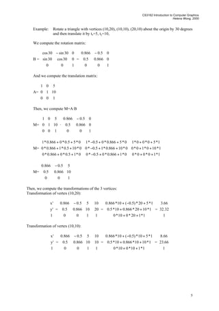 CS3162 Introduction to Computer Graphics
Helena Wong, 2000
5
Example: Rotate a triangle with vertices (10,20), (10,10), (20,10) about the origin by 30 degrees
and then translate it by tx=5, ty=10,
We compute the rotation matrix:
B =









 −
100
030cos30sin
030sin30cos
=









 −
100
0866.05.0
05.0866.0
And we compute the translation matrix:
A=










100
1010
501
Then, we compute M=A·B
M=










100
1010
501
·









 −
100
0866.05.0
05.0866.0
M=










++++−++
++++−++
++++−++
1*10*00*00*1866.0*05.0*00*15.0*0866.0*0
1*100*10*00*10866.0*15.0*00*105.0*1866.0*0
1*50*00*10*5866.0*05.0*10*55.0*0866.0*1
M=









 −
100
10866.05.0
55.0866.0
Then, we compute the transformations of the 3 vertices:
Transformation of vertex (10,20):










1
'y
'x
=









 −
100
10866.05.0
55.0866.0










1
20
10
=










++
++
+−+
1*120*010*0
1*1020*866.010*5.0
1*520*)5.0(10*866.0
=










1
32.32
66.3
Transformation of vertex (10,10):










1
'y
'x
=









 −
100
10866.05.0
55.0866.0










1
10
10
=










++
++
+−+
1*110*010*0
1*1010*866.010*5.0
1*510*)5.0(10*866.0
=










1
66.23
66.8
 