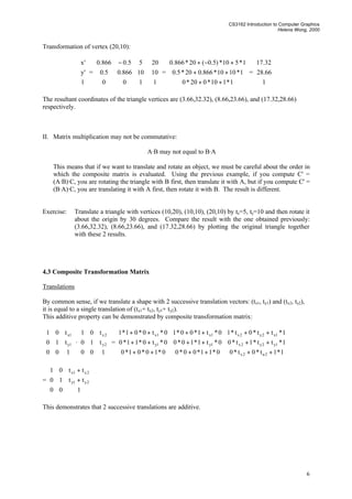 CS3162 Introduction to Computer Graphics
Helena Wong, 2000
6
Transformation of vertex (20,10):










1
'y
'x
=









 −
100
10866.05.0
55.0866.0










1
10
20
=










++
++
+−+
1*110*020*0
1*1010*866.020*5.0
1*510*)5.0(20*866.0
=










1
66.28
32.17
The resultant coordinates of the triangle vertices are (3.66,32.32), (8.66,23.66), and (17.32,28.66)
respectively.
II. Matrix multiplication may not be commutative:
A·B may not equal to B·A
This means that if we want to translate and rotate an object, we must be careful about the order in
which the composite matrix is evaluated. Using the previous example, if you compute C' =
(A·B)·C, you are rotating the triangle with B first, then translate it with A, but if you compute C' =
(B·A)·C, you are translating it with A first, then rotate it with B. The result is different.
Exercise: Translate a triangle with vertices (10,20), (10,10), (20,10) by tx=5, ty=10 and then rotate it
about the origin by 30 degrees. Compare the result with the one obtained previously:
(3.66,32.32), (8.66,23.66), and (17.32,28.66) by plotting the original triangle together
with these 2 results.
4.3 Composite Transformation Matrix
Translations
By common sense, if we translate a shape with 2 successive translation vectors: (tx1, ty1) and (tx2, ty2),
it is equal to a single translation of (tx1+ tx2, ty1+ ty2).
This additive property can be demonstrated by composite transformation matrix:










100
t10
t01
1y
1x
·










100
t10
t01
2y
2x
=










++++++
++++++
++++++
1*1t*0t*00*11*00*00*10*01*0
1*tt*1t*00*t1*10*00*t0*11*0
1*tt*0t*10*t1*00*10*t0*01*1
2u2x
1y2y2x1y1y
1x2y2x1x1x
=










+
+
100
tt10
tt01
2y1y
2x1x
This demonstrates that 2 successive translations are additive.
 