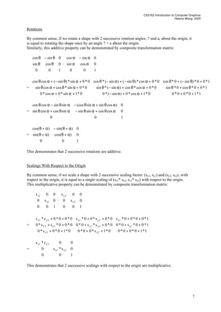 CS3162 Introduction to Computer Graphics
Helena Wong, 2000
7
Rotations
By common sense, if we rotate a shape with 2 successive rotation angles: ? and a, about the origin, it
is equal to rotating the shape once by an angle ? + a about the origin.
Similarly, this additive property can be demonstrated by composite transformation matrix:










θθ
θ−θ
100
0cossin
0sincos
·










αα
α−α
100
0cossin
0sincos
=










+++α+α−+α+α
+θ+θ+αθ+α−θ+αθ+αθ
+θ−+θ+αθ−+α−θ+αθ−+αθ
1*10*00*00*1cos*0)sin(*00*1sin*0cos*0
1*00*cos0*sin0*0cos*cos)sin(*sin0*0sin*coscossin
1*00*)sin(0*cos0*0cos*)sin()sin(*cos0*0sin*)sin(coscos
=










αθ+αθ−αθ+αθ
αθ+αθ−αθ−αθ
100
0coscossinsinsincoscossin
0)cossinsin(cossinsincoscos
=










α+θα+θ
α+θ−α+θ
100
0)cos()sin(
0)sin()cos(
This demonstrates that 2 successive rotations are additive.
Scalings With Respect to the Origin
By common sense, if we scale a shape with 2 successive scaling factor: (sx1, sy1) and (sx2, sy2), with
respect to the origin, it is equal to a single scaling of (sx1* sx2, sy1* sy2) with respect to the origin.
This multiplicative property can be demonstrated by composite transformation matrix:










100
0s0
00s
1y
1x
·










100
0s0
00s
2y
2x
=










++++++
++++++
++++++
1*10*00*00*1s*00*00*10*0s*0
1*00*s0*00*0s*s0*00*00*ss*0
1*00*00*s0*0s*00*s0*00*0s*s
2y2x
1y2y1y1y2x
1x2y1x2x1x
=










100
0s*s0
00s*s
2y1y
2x1x
This demonstrates that 2 successive scalings with respect to the origin are multiplicative.
 