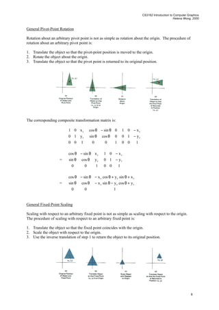 CS3162 Introduction to Computer Graphics
Helena Wong, 2000
8
General Pivot-Point Rotation
Rotation about an arbitrary pivot point is not as simple as rotation about the origin. The procedure of
rotation about an arbitrary pivot point is:
1. Translate the object so that the pivot-point position is moved to the origin.
2. Rotate the object about the origin.
3. Translate the object so that the pivot point is returned to its original position.
The corresponding composite transformation matrix is:










100
y10
x01
r
r










θθ
θ−θ
100
0cossin
0sincos










−
−
100
y10
x01
r
r
=










θθ
θ−θ
100
ycossin
xsincos
r
r










−
−
100
y10
x01
r
r
=










+θ−θ−θθ
+θ+θ−θ−θ
100
ycosysinxcossin
xsinycosxsincos
rrr
rrr
General Fixed-Point Scaling
Scaling with respect to an arbitrary fixed point is not as simple as scaling with respect to the origin.
The procedure of scaling with respect to an arbitrary fixed point is:
1. Translate the object so that the fixed point coincides with the origin.
2. Scale the object with respect to the origin.
3. Use the inverse translation of step 1 to return the object to its original position.
 