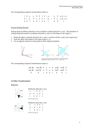 CS3162 Introduction to Computer Graphics
Helena Wong, 2000
9
The corresponding composite transformation matrix is:










100
y10
x01
f
f










100
0s0
00s
y
x










−
−
100
y10
x01
f
f
=










−
−
100
)s1(ys0
)s1(x0s
yfy
xfx
General Scaling Direction
Scaling along an arbitrary direction is not as simple as scaling along the x-y axis. The procedure of
scaling along and normal to an arbitrary direction (s1 and s2), with respect to the origin, is:
1. Rotate the object so that the directions for s1 and s2 coincide with the x and y axes respectively.
2. Scale the object with respect to the origin using (s1, s2).
3. Use an opposite rotation to return points to their original orientation.
The corresponding composite transformation matrix is:










θ−θ−
θ−−θ−
100
0)cos()sin(
0)sin()cos(










100
0s0
00s
2
1










θθ
θ−θ
100
0cossin
0sincos
4.4 Other Transformations
Reflection
Reflection about the x axis:










1
'y
'x
=










−
100
010
001










1
y
x
ie. x'=x; y'=-y
Reflection about the y axis:










1
'y
'x
=









−
100
010
001










1
y
x
ie. x'=-x; y'=y
 