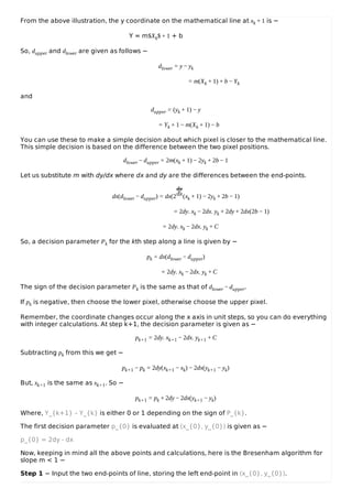 From the above illustration, the y coordinate on the mathematical line at xk + 1 is −
Y = m$Xk$ + 1 + b
So, dupper and dlower are given as follows −
dlower = y − yk
= m(Xk + 1) + b − Yk
and
dupper = (yk + 1) − y
= Yk + 1 − m(Xk + 1) − b
You can use these to make a simple decision about which pixel is closer to the mathematical line.
This simple decision is based on the difference between the two pixel positions.
dlower − dupper = 2m(xk + 1) − 2yk + 2b − 1
Let us substitute m with dy/dx where dx and dy are the differences between the end-points.
dx(dlower − dupper) = dx(2
dy
dx(xk + 1) − 2yk + 2b − 1)
= 2dy. xk − 2dx. yk + 2dy + 2dx(2b − 1)
= 2dy. xk − 2dx. yk + C
So, a decision parameter Pk for the kth step along a line is given by −
pk = dx(dlower − dupper)
= 2dy. xk − 2dx. yk + C
The sign of the decision parameter Pk is the same as that of dlower − dupper.
If pk is negative, then choose the lower pixel, otherwise choose the upper pixel.
Remember, the coordinate changes occur along the x axis in unit steps, so you can do everything
with integer calculations. At step k+1, the decision parameter is given as −
pk+1 = 2dy. xk+1 − 2dx. yk+1 + C
Subtracting pk from this we get −
pk+1 − pk = 2dy(xk+1 − xk) − 2dx(yk+1 − yk)
But, xk+1 is the same as xk+1. So −
pk+1 = pk + 2dy − 2dx(yk+1 − yk)
Where, Y_{k+1} – Y_{k} is either 0 or 1 depending on the sign of P_{k}.
The first decision parameter p_{0} is evaluated at (x_{0}, y_{0}) is given as −
p_{0} = 2dy - dx
Now, keeping in mind all the above points and calculations, here is the Bresenham algorithm for
slope m < 1 −
Step 1 − Input the two end-points of line, storing the left end-point in (x_{0}, y_{0}).
 
