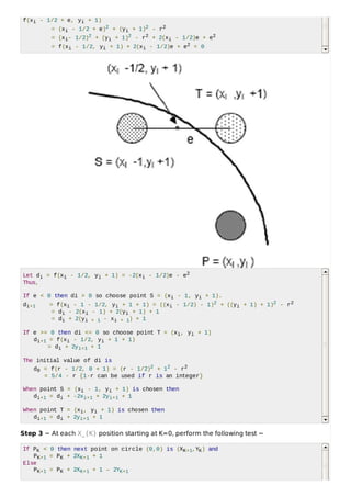 f(xi - 1/2 + e, yi + 1)
= (xi - 1/2 + e)2 + (yi + 1)2 - r2
= (xi- 1/2)2 + (yi + 1)2 - r2 + 2(xi - 1/2)e + e2
= f(xi - 1/2, yi + 1) + 2(xi - 1/2)e + e2 = 0
Let di = f(xi - 1/2, yi + 1) = -2(xi - 1/2)e - e2
Thus,
If e < 0 then di > 0 so choose point S = (xi - 1, yi + 1).
di+1 = f(xi - 1 - 1/2, yi + 1 + 1) = ((xi - 1/2) - 1)2 + ((yi + 1) + 1)2 - r2
= di - 2(xi - 1) + 2(yi + 1) + 1
= di + 2(yi + 1 - xi + 1) + 1
If e >= 0 then di <= 0 so choose point T = (xi, yi + 1)
di+1 = f(xi - 1/2, yi + 1 + 1)
= di + 2yi+1 + 1
The initial value of di is
d0 = f(r - 1/2, 0 + 1) = (r - 1/2)2 + 12 - r2
= 5/4 - r {1-r can be used if r is an integer}
When point S = (xi - 1, yi + 1) is chosen then
di+1 = di + -2xi+1 + 2yi+1 + 1
When point T = (xi, yi + 1) is chosen then
di+1 = di + 2yi+1 + 1
Step 3 − At each X_{K} position starting at K=0, perform the following test −
If PK < 0 then next point on circle (0,0) is (XK+1,YK) and
PK+1 = PK + 2XK+1 + 1
Else
PK+1 = PK + 2XK+1 + 1 – 2YK+1
 