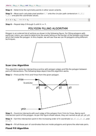 Where, 2XK+1 = 2XK+2 and 2YK+1 = 2YK-2.
Step 4 − Determine the symmetry points in other seven octants.
Step 5 − Move each calculate pixel position X, Y onto the circular path centered on (X_{C,}
Y_{C}) and plot the coordinate values.
X = X + XC, Y = Y + YC
Step 6 − Repeat step-3 through 5 until X >= Y.
POLYGON FILLING ALGORITHMPOLYGON FILLING ALGORITHM
Polygon is an ordered list of vertices as shown in the following figure. For filling polygons with
particular colors, you need to determine the pixels falling on the border of the polygon and those
which fall inside the polygon. In this chapter, we will see how we can fill polygons using different
techniques.
Scan Line Algorithm
This algorithm works by intersecting scanline with polygon edges and fills the polygon between
pairs of intersections. The following steps depict how this algorithm works.
Step 1 − Find out the Ymin and Ymax from the given polygon.
Step 2 − ScanLine intersects with each edge of the polygon from Ymin to Ymax. Name each
intersection point of the polygon. As per the figure shown above, they are named as p0, p1, p2, p3.
Step 3 − Sort the intersection point in the increasing order of X coordinate i.e. p0, p1, p1, p2, and
p2, p3.
Step 4 − Fill all those pair of coordinates that are inside polygons and ignore the alternate pairs.
Flood Fill Algorithm
 