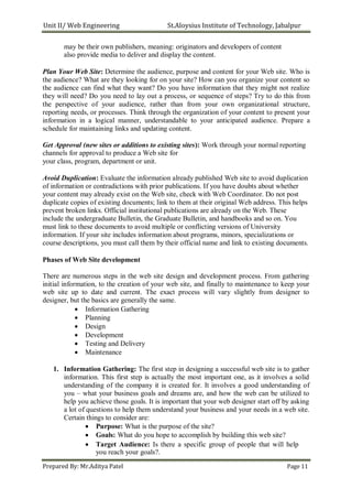 Unit II/ Web Engineering St.Aloysius Institute of Technology, Jabalpur
may be their own publishers, meaning: originators and developers of content
also provide media to deliver and display the content.
Plan Your Web Site: Determine the audience, purpose and content for your Web site. Who is
the audience? What are they looking for on your site? How can you organize your content so
the audience can find what they want? Do you have information that they might not realize
they will need? Do you need to lay out a process, or sequence of steps? Try to do this from
the perspective of your audience, rather than from your own organizational structure,
reporting needs, or processes. Think through the organization of your content to present your
information in a logical manner, understandable to your anticipated audience. Prepare a
schedule for maintaining links and updating content.
Get Approval (new sites or additions to existing sites): Work through your normal reporting
channels for approval to produce a Web site for
your class, program, department or unit.
Avoid Duplication: Evaluate the information already published Web site to avoid duplication
of information or contradictions with prior publications. If you have doubts about whether
your content may already exist on the Web site, check with Web Coordinator. Do not post
duplicate copies of existing documents; link to them at their original Web address. This helps
prevent broken links. Official institutional publications are already on the Web. These
include the undergraduate Bulletin, the Graduate Bulletin, and handbooks and so on. You
must link to these documents to avoid multiple or conflicting versions of University
information. If your site includes information about programs, minors, specializations or
course descriptions, you must call them by their official name and link to existing documents.
Phases of Web Site development
There are numerous steps in the web site design and development process. From gathering
initial information, to the creation of your web site, and finally to maintenance to keep your
web site up to date and current. The exact process will vary slightly from designer to
designer, but the basics are generally the same.
 Information Gathering
 Planning
 Design
 Development
 Testing and Delivery
 Maintenance

1. Information Gathering: The first step in designing a successful web site is to gather
information. This first step is actually the most important one, as it involves a solid
understanding of the company it is created for. It involves a good understanding of
you – what your business goals and dreams are, and how the web can be utilized to
help you achieve those goals. It is important that your web designer start off by asking
a lot of questions to help them understand your business and your needs in a web site.
Certain things to consider are:
 Purpose: What is the purpose of the site?
 Goals: What do you hope to accomplish by building this web site?
 Target Audience: Is there a specific group of people that will help
you reach your goals?.
Prepared By: Mr.Aditya Patel Page 11
 