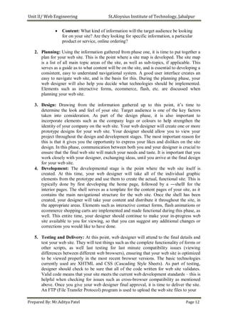 Unit II/ Web Engineering St.Aloysius Institute of Technology, Jabalpur
 Content: What kind of information will the target audience be looking
for on your site? Are they looking for specific information, a particular
product or service, online ordering?

2. Planning: Using the information gathered from phase one, it is time to put together a
plan for your web site. This is the point where a site map is developed. The site map
is a list of all main topic areas of the site, as well as sub-topics, if applicable. This
serves as a guide as to what content will be on the site, and is essential to developing a
consistent, easy to understand navigational system. A good user interface creates an
easy to navigate web site, and is the basis for this. During the planning phase, your
web designer will also help you decide what technologies should be implemented.
Elements such as interactive forms, ecommerce, flash, etc. are discussed when
planning your web site.
3. Design: Drawing from the information gathered up to this point, it’s time to
determine the look and feel of your site. Target audience is one of the key factors
taken into consideration. As part of the design phase, it is also important to
incorporate elements such as the company logo or colours to help strengthen the
identity of your company on the web site. Your web designer will create one or more
prototype designs for your web site. Your designer should allow you to view your
project throughout the design and development stages. The most important reason for
this is that it gives you the opportunity to express your likes and dislikes on the site
design. In this phase, communication between both you and your designer is crucial to
ensure that the final web site will match your needs and taste. It is important that you
work closely with your designer, exchanging ideas, until you arrive at the final design
for your web site.
4. Development: The developmental stage is the point where the web site itself is
created. At this time, your web designer will take all of the individual graphic
elements from the prototype and use them to create the actual, functional site. This is
typically done by first developing the home page, followed by a ―shell‖ for the
interior pages. The shell serves as a template for the content pages of your site, as it
contains the main navigational structure for the web site. Once the shell has been
created, your designer will take your content and distribute it throughout the site, in
the appropriate areas. Elements such as interactive contact forms, flash animations or
ecommerce shopping carts are implemented and made functional during this phase, as
well. This entire time, your designer should continue to make your in-progress web
site available to you for viewing, so that you can suggest any additional changes or
corrections you would like to have done.
5. Testing and Delivery: At this point, web designer will attend to the final details and
test your web site. They will test things such as the complete functionality of forms or
other scripts, as well last testing for last minute compatibility issues (viewing
differences between different web browsers), ensuring that your web site is optimized
to be viewed properly in the most recent browser versions. The basic technologies
currently used are XHTML and CSS (Cascading Style Sheets). As part of testing,
designer should check to be sure that all of the code written for web site validates.
Valid code means that your site meets the current web development standards – this is
helpful when checking for issues such as cross-browser compatibility as mentioned
above. Once you give your web designer final approval, it is time to deliver the site.
An FTP (File Transfer Protocol) program is used to upload the web site files to your
Prepared By: Mr.Aditya Patel Page 12
 