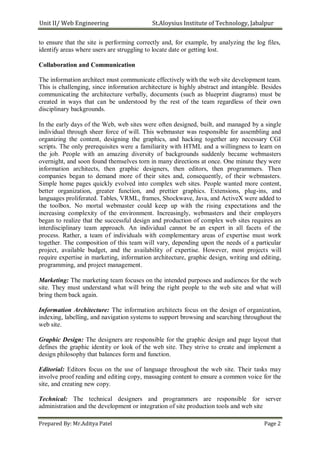 Unit II/ Web Engineering St.Aloysius Institute of Technology, Jabalpur
to ensure that the site is performing correctly and, for example, by analyzing the log files,
identify areas where users are struggling to locate date or getting lost.
Collaboration and Communication
The information architect must communicate effectively with the web site development team.
This is challenging, since information architecture is highly abstract and intangible. Besides
communicating the architecture verbally, documents (such as blueprint diagrams) must be
created in ways that can be understood by the rest of the team regardless of their own
disciplinary backgrounds.
In the early days of the Web, web sites were often designed, built, and managed by a single
individual through sheer force of will. This webmaster was responsible for assembling and
organizing the content, designing the graphics, and hacking together any necessary CGI
scripts. The only prerequisites were a familiarity with HTML and a willingness to learn on
the job. People with an amazing diversity of backgrounds suddenly became webmasters
overnight, and soon found themselves torn in many directions at once. One minute they were
information architects, then graphic designers, then editors, then programmers. Then
companies began to demand more of their sites and, consequently, of their webmasters.
Simple home pages quickly evolved into complex web sites. People wanted more content,
better organization, greater function, and prettier graphics. Extensions, plug-ins, and
languages proliferated. Tables, VRML, frames, Shockwave, Java, and ActiveX were added to
the toolbox. No mortal webmaster could keep up with the rising expectations and the
increasing complexity of the environment. Increasingly, webmasters and their employers
began to realize that the successful design and production of complex web sites requires an
interdisciplinary team approach. An individual cannot be an expert in all facets of the
process. Rather, a team of individuals with complementary areas of expertise must work
together. The composition of this team will vary, depending upon the needs of a particular
project, available budget, and the availability of expertise. However, most projects will
require expertise in marketing, information architecture, graphic design, writing and editing,
programming, and project management.
Marketing: The marketing team focuses on the intended purposes and audiences for the web
site. They must understand what will bring the right people to the web site and what will
bring them back again.
Information Architecture: The information architects focus on the design of organization,
indexing, labelling, and navigation systems to support browsing and searching throughout the
web site.
Graphic Design: The designers are responsible for the graphic design and page layout that
defines the graphic identity or look of the web site. They strive to create and implement a
design philosophy that balances form and function.
Editorial: Editors focus on the use of language throughout the web site. Their tasks may
involve proof reading and editing copy, massaging content to ensure a common voice for the
site, and creating new copy.
Technical: The technical designers and programmers are responsible for server
administration and the development or integration of site production tools and web site
Prepared By: Mr.Aditya Patel Page 2
 