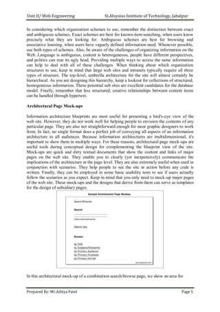 Unit II/ Web Engineering St.Aloysius Institute of Technology, Jabalpur
In considering which organization schemes to use, remember the distinction between exact
and ambiguous schemes. Exact schemes are best for known-item searching, when users know
precisely what they are looking for. Ambiguous schemes are best for browsing and
associative learning, when users have vaguely defined information need. Whenever possible,
use both types of schemes. Also, be aware of the challenges of organizing information on the
Web. Language is ambiguous, content is heterogeneous, people have different perspectives,
and politics can rear its ugly head. Providing multiple ways to access the same information
can help to deal with all of these challenges. When thinking about which organization
structures to use, keep in mind that large web sites and intranets typically require all three
types of structure. The top-level, umbrella architecture for the site will almost certainly be
hierarchical. As you are designing this hierarchy, keep a lookout for collections of structured,
homogeneous information. These potential sub sites are excellent candidates for the database
model. Finally, remember that less structured, creative relationships between content items
can be handled through hypertext.
Architectural Page Mock-ups
Information architecture blueprints are most useful for presenting a bird's-eye view of the
web site. However, they do not work well for helping people to envision the contents of any
particular page. They are also not straightforward enough for most graphic designers to work
from. In fact, no single format does a perfect job of conveying all aspects of an information
architecture to all audiences. Because information architectures are multidimensional, it's
important to show them in multiple ways. For these reasons, architectural page mock-ups are
useful tools during conceptual design for complementing the blueprint view of the site.
Mock-ups are quick and dirty textual documents that show the content and links of major
pages on the web site. They enable you to clearly (yet inexpensively) communicate the
implications of the architecture at the page level. They are also extremely useful when used in
conjunction with scenarios. They help people to see the site in action before any code is
written. Finally, they can be employed in some basic usability tests to see if users actually
follow the scenarios as you expect. Keep in mind that you only need to mock-up major pages
of the web site. These mock-ups and the designs that derive from them can serve as templates
for the design of subsidiary pages.
In this architectural mock-up of a combination search/browse page, we show an area for
Prepared By: Mr.Aditya Patel Page 5
 
