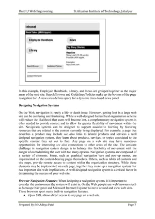 Unit II/ Web Engineering St.Aloysius Institute of Technology, Jabalpur
In this example, Employee Handbook, Library, and News are grouped together as the major
areas of the web site. Search/Browse and Guidelines/Policies make up the bottom of the page
navigation bar. A news area defines space for a dynamic Java-based news panel.
Designing Navigation Systems
On the Web, navigation is rarely a life or death issue. However, getting lost in a large web
site can be confusing and frustrating. While a well-designed hierarchical organization scheme
will reduce the likelihood that users will become lost, a complementary navigation system is
often needed to provide context and to allow for greater flexibility of movement within the
site. Navigation systems can be designed to support associative learning by featuring
resources that are related to the content currently being displayed. For example, a page that
describes a product may include see also links to related products and services a well
designed navigation system, they learn about products, services, or topics associated to the
specific content they set out to find. Any page on a web site may have numerous
opportunities for interesting see also connections to other areas of the site. The constant
challenge in navigation system design is to balance this flexibility of movement with the
danger of overwhelming the user with too many options. Navigation systems are composed of
a variety of elements. Some, such as graphical navigation bars and pop-up menus, are
implemented on the content-bearing pages themselves. Others, such as tables of contents and
site maps, provide remote access to content within the organization structure. While these
elements may be implemented on each page, together they make up a navigation system that
has important site-wide implications. A well-designed navigation system is a critical factor in
determining the success of your web site.
Browser Navigation Features: When designing a navigation system, it is important to
consider the environment the system will exist in. On the Web, people use web browsers such
as Netscape Navigator and Microsoft Internet Explorer to move around and view web sites.
These browsers sport many built-in navigation features.
 Open URL allows direct access to any page on a web site.
Prepared By: Mr.Aditya Patel Page 7
 