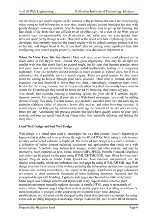 Unit II/ Web Engineering St.Aloysius Institute of Technology, Jabalpur
site developers see search engines as the solution to the problems that users are experiencing
when trying to find information in their sites, search engines become bandages for sites with
poorly designed browsing systems. Search engines are fairly easy to get up and running, but
like much of the Web, they are difficult to set up effectively. As a user of the Web, you've
certainly seen incomprehensible search interfaces, and we're sure that your queries have
retrieved some pretty strange results. This often is the result of a lack of planning by the site
developer, who probably installed the search engine with its default settings, pointed it at his
or her site, and forgot about it. So, if you don't plan on putting some significant time into
configuring your search engine properly, reconsider your decision to implement it.
When To Make Your Site Searchable: Most web sites, as we know, aren't planned out in
much detail before they're built. Instead, they grow organically. This may be all right for
smaller web sites that aren't likely to expand much, but for ones that become popular, more
and more content and functional features get added haphazardly, leading to a navigation
nightmare. Your site probably doesn't contain as much content as Yahoo! does, but if it's a
substantial site, it probably merits a search engine. There are good reasons for this: users
won't be willing to browse through your site's structure. Their time is limited, and their
cognitive overload threshold is lower than you think. Interestingly, sometimes users won't
browse for the wrong reasons; that is, they search when they don't necessarily know what to
search for. Even though they would be better served by browsing, they search anyway
You should also consider creating a searching system for your site if it contains highly
dynamic content. For example, if your site is a Web-based newspaper, you could be adding
dozens of story files daily. For this reason, you probably wouldn't have the time each day to
maintain elaborate tables of contents, brows able indices, and other browsing systems. A
search engine can help you by automatically indexing the contents of the site once or many
times per day. Automating this process ensures that users have quality access to your site's
content, and you can spend time doing things other than manually indexing and linking the
story files.
Good Web Design and bad Web Design
Web design is a broad term used to encompass the way that content (usually hypertext or
hypermedia) is delivered to an end-user through the World Wide Web, using a web browser
or other web-enabled software is displayed. The intent of web design is to create a website—
a collection of online content including documents and applications that reside on a web
server/servers. A website may include text, images, sounds and other content, and may be
interactive. Such elements as text, forms, images (GIFs, JPEGs, Portable Network Graphics)
and video can be placed on the page using HTML/XHTML/XML tags. Older browsers may
require Plug-ins such as Adobe Flash, QuickTime, Java run-time environment, etc. To
display some media, which are embedded into web page by using HTML/XHTML tags Web
design involves the structure of the website including the information architecture (navigation
schemes and naming conventions), the layout or the pages (wireframes or page schematics
are created to show consistent placement of items including functional features), and the
conceptual design with branding. Typically web pages are classified as static or dynamic:
Static pages don’t change content and layout with every request unless a human (web
master/programmer) manually updates the page. A simple HTML page is an example of
static content. Dynamic pages adapt their content and/or appearance depending on end-user’s
input/interaction or changes in the computing environment (user, time, database
modifications, etc.) Content can be changed on the client side (end-user's computer) by using
client-side scripting languages (JavaScript, JScript, Actionscript, etc.) to alter DOM elements
Prepared By: Mr.Aditya Patel Page 9
 