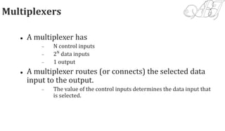 Multiplexers
 A multiplexer has
 N control inputs
 2N
data inputs
 1 output
 A multiplexer routes (or connects) the selected data
input to the output.
 The value of the control inputs determines the data input that
is selected.
 