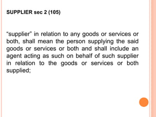 “supplier” in relation to any goods or services or
both, shall mean the person supplying the said
goods or services or both and shall include an
agent acting as such on behalf of such supplier
in relation to the goods or services or both
supplied;
SUPPLIER sec 2 (105)
 