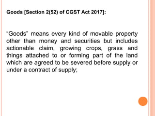 “Goods” means every kind of movable property
other than money and securities but includes
actionable claim, growing crops, grass and
things attached to or forming part of the land
which are agreed to be severed before supply or
under a contract of supply;
Goods [Section 2(52) of CGST Act 2017]:
 
