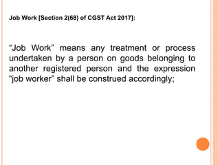 “Job Work” means any treatment or process
undertaken by a person on goods belonging to
another registered person and the expression
“job worker” shall be construed accordingly;
Job Work [Section 2(68) of CGST Act 2017]:
 