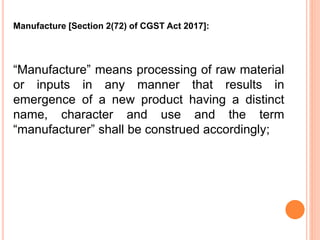“Manufacture” means processing of raw material
or inputs in any manner that results in
emergence of a new product having a distinct
name, character and use and the term
“manufacturer” shall be construed accordingly;
Manufacture [Section 2(72) of CGST Act 2017]:
 