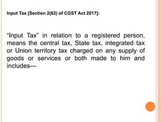 “Input Tax” in relation to a registered person,
means the central tax, State tax, integrated tax
or Union territory tax charged on any supply of
goods or services or both made to him and
includes—
Input Tax [Section 2(62) of CGST Act 2017]:
 