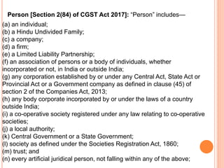 (a) an individual;
(b) a Hindu Undivided Family;
(c) a company;
(d) a firm;
(e) a Limited Liability Partnership;
(f) an association of persons or a body of individuals, whether
incorporated or not, in India or outside India;
(g) any corporation established by or under any Central Act, State Act or
Provincial Act or a Government company as defined in clause (45) of
section 2 of the Companies Act, 2013;
(h) any body corporate incorporated by or under the laws of a country
outside India;
(i) a co-operative society registered under any law relating to co-operative
societies;
(j) a local authority;
(k) Central Government or a State Government;
(l) society as defined under the Societies Registration Act, 1860;
(m) trust; and
(n) every artificial juridical person, not falling within any of the above;
Person [Section 2(84) of CGST Act 2017]: “Person” includes—
 