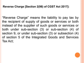 “Reverse Charge” means the liability to pay tax by
the recipient of supply of goods or services or both
instead of the supplier of such goods or services or
both under sub-section (3) or sub-section (4) of
section 9, or under sub-section (3) or subsection (4)
of section 5 of the Integrated Goods and Services
Tax Act;
Reverse Charge [Section 2(98) of CGST Act 2017]:
 