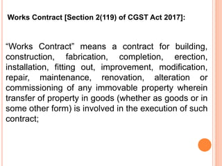 “Works Contract” means a contract for building,
construction, fabrication, completion, erection,
installation, fitting out, improvement, modification,
repair, maintenance, renovation, alteration or
commissioning of any immovable property wherein
transfer of property in goods (whether as goods or in
some other form) is involved in the execution of such
contract;
Works Contract [Section 2(119) of CGST Act 2017]:
 
