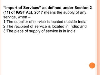 “Import of Services” as defined under Section 2
(11) of IGST Act, 2017 means the supply of any
service, when –
1.The supplier of service is located outside India;
2.The recipient of service is located in India; and
3.The place of supply of service is in India
 