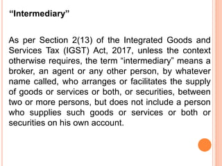 “Intermediary”
As per Section 2(13) of the Integrated Goods and
Services Tax (IGST) Act, 2017, unless the context
otherwise requires, the term “intermediary” means a
broker, an agent or any other person, by whatever
name called, who arranges or facilitates the supply
of goods or services or both, or securities, between
two or more persons, but does not include a person
who supplies such goods or services or both or
securities on his own account.
 