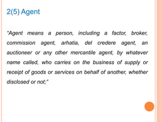 “Agent means a person, including a factor, broker,
commission agent, arhatia, del credere agent, an
auctioneer or any other mercantile agent, by whatever
name called, who carries on the business of supply or
receipt of goods or services on behalf of another, whether
disclosed or not;”
2(5) Agent
 