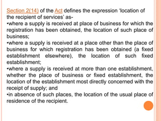 Section 2(14) of the Act defines the expression ‘location of
the recipient of services’ as-
•where a supply is received at place of business for which the
registration has been obtained, the location of such place of
business;
•where a supply is received at a place other than the place of
business for which registration has been obtained (a fixed
establishment elsewhere), the location of such fixed
establishment;
•where a supply is received at more than one establishment,
whether the place of business or fixed establishment, the
location of the establishment most directly concerned with the
receipt of supply; and
•in absence of such places, the location of the usual place of
residence of the recipient.
 