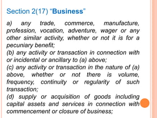 a) any trade, commerce, manufacture,
profession, vocation, adventure, wager or any
other similar activity, whether or not it is for a
pecuniary benefit;
(b) any activity or transaction in connection with
or incidental or ancillary to (a) above;
(c) any activity or transaction in the nature of (a)
above, whether or not there is volume,
frequency, continuity or regularity of such
transaction;
(d) supply or acquisition of goods including
capital assets and services in connection with
commencement or closure of business;
Section 2(17) “Business”
 