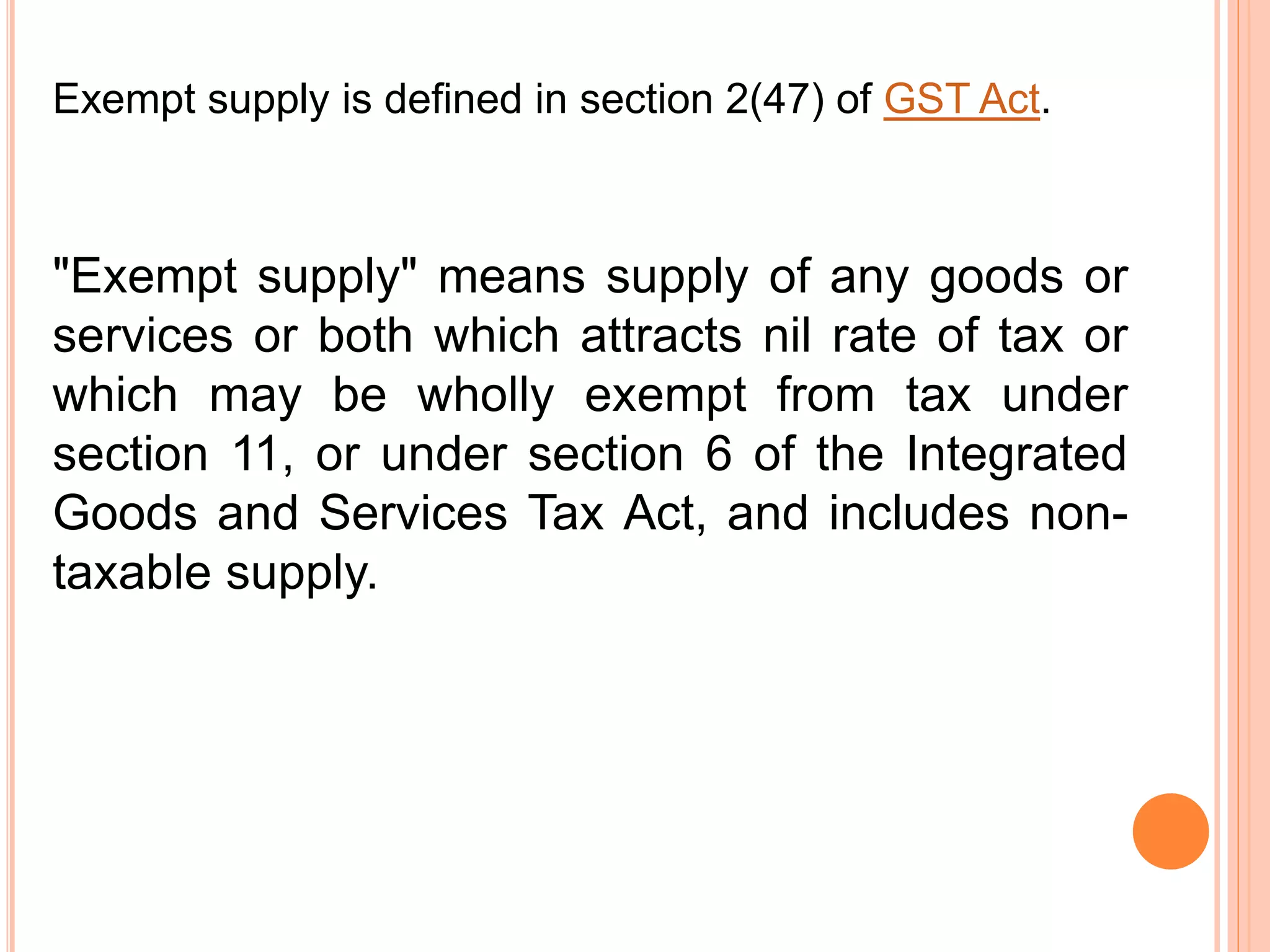 "Exempt supply" means supply of any goods or
services or both which attracts nil rate of tax or
which may be wholly exempt from tax under
section 11, or under section 6 of the Integrated
Goods and Services Tax Act, and includes non-
taxable supply.
Exempt supply is defined in section 2(47) of GST Act.
 