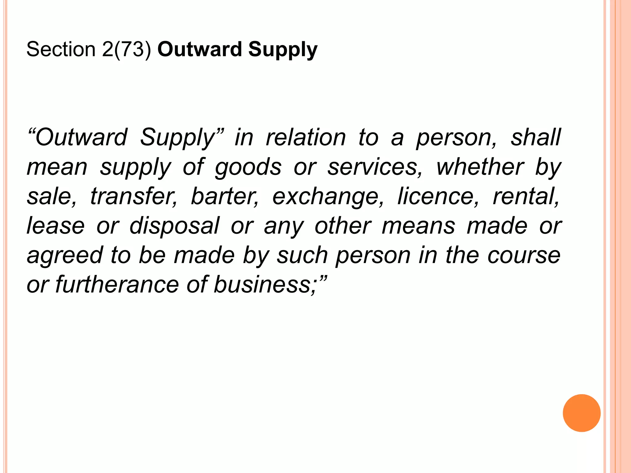 “Outward Supply” in relation to a person, shall
mean supply of goods or services, whether by
sale, transfer, barter, exchange, licence, rental,
lease or disposal or any other means made or
agreed to be made by such person in the course
or furtherance of business;”
Section 2(73) Outward Supply
 