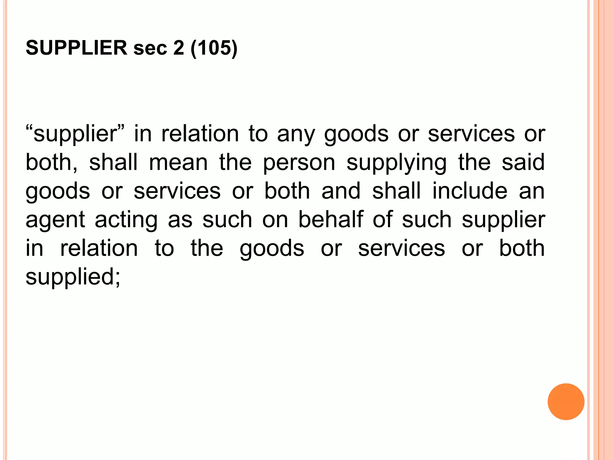 “supplier” in relation to any goods or services or
both, shall mean the person supplying the said
goods or services or both and shall include an
agent acting as such on behalf of such supplier
in relation to the goods or services or both
supplied;
SUPPLIER sec 2 (105)
 