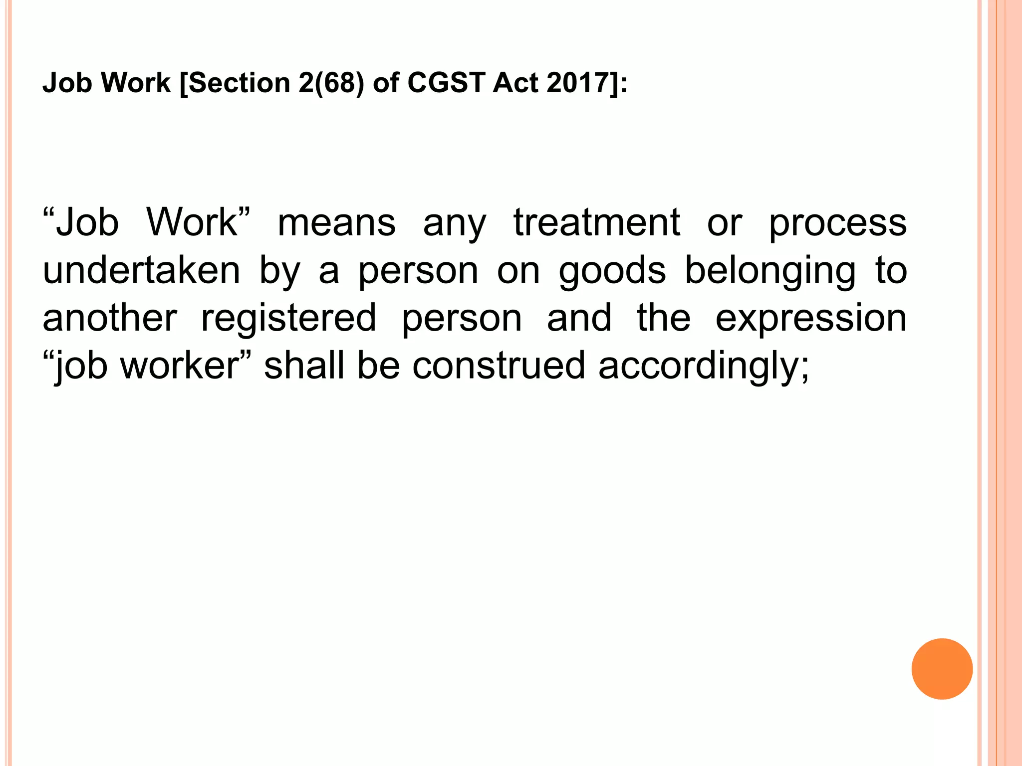 “Job Work” means any treatment or process
undertaken by a person on goods belonging to
another registered person and the expression
“job worker” shall be construed accordingly;
Job Work [Section 2(68) of CGST Act 2017]:
 