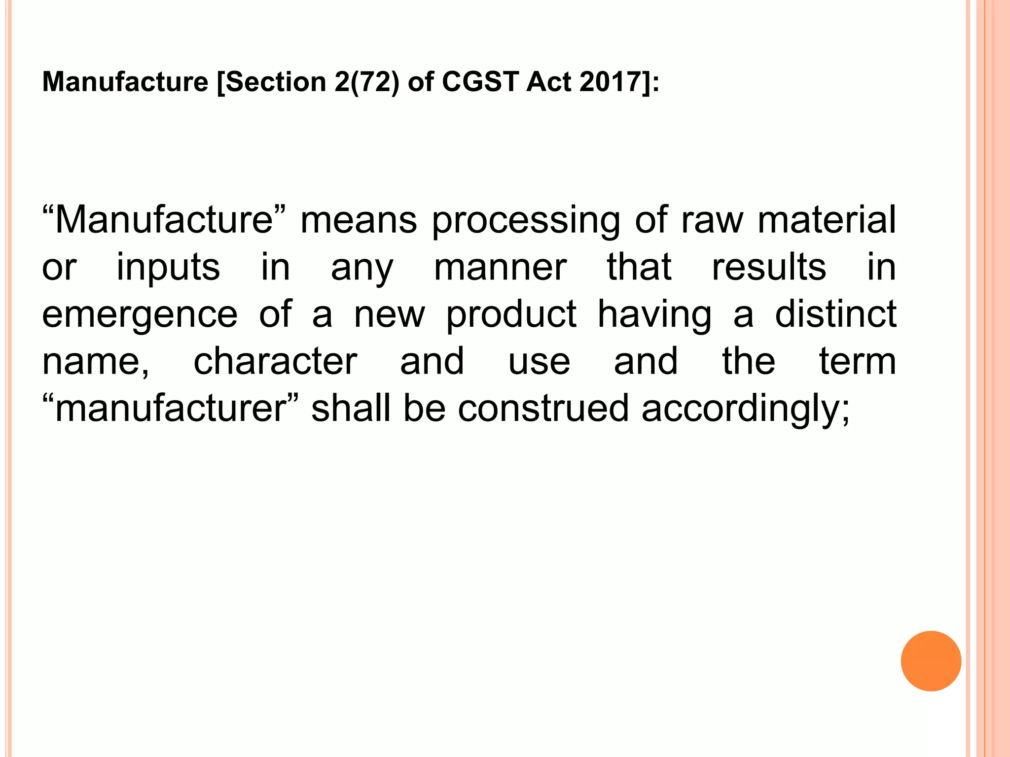 “Manufacture” means processing of raw material
or inputs in any manner that results in
emergence of a new product having a distinct
name, character and use and the term
“manufacturer” shall be construed accordingly;
Manufacture [Section 2(72) of CGST Act 2017]:
 