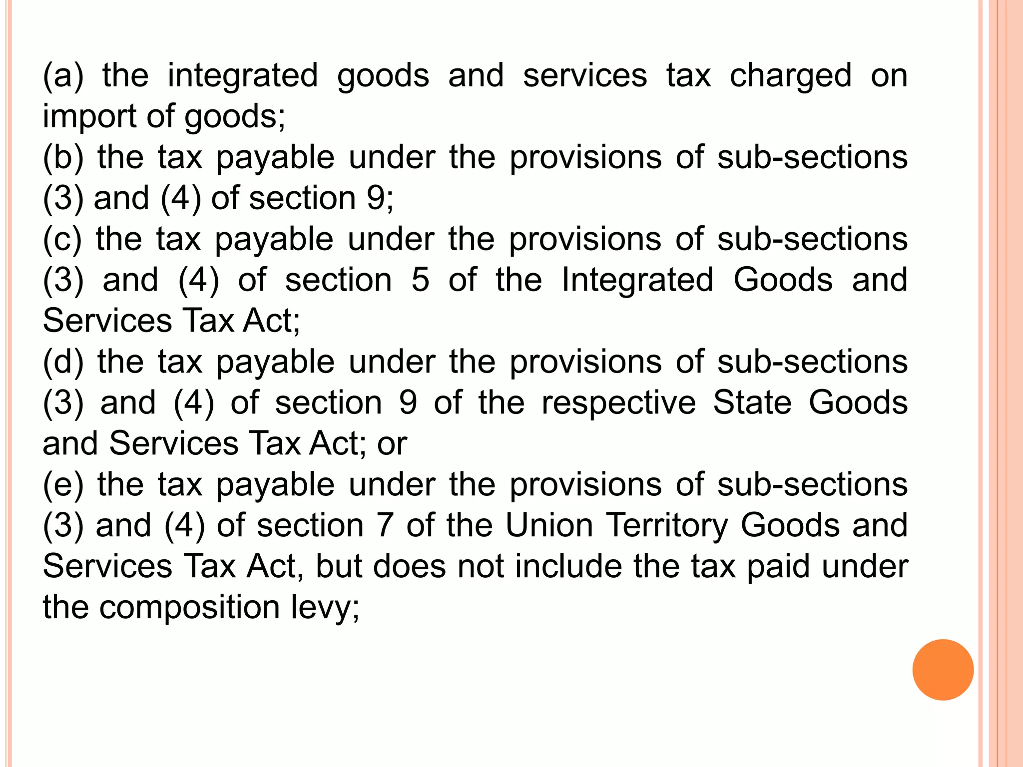(a) the integrated goods and services tax charged on
import of goods;
(b) the tax payable under the provisions of sub-sections
(3) and (4) of section 9;
(c) the tax payable under the provisions of sub-sections
(3) and (4) of section 5 of the Integrated Goods and
Services Tax Act;
(d) the tax payable under the provisions of sub-sections
(3) and (4) of section 9 of the respective State Goods
and Services Tax Act; or
(e) the tax payable under the provisions of sub-sections
(3) and (4) of section 7 of the Union Territory Goods and
Services Tax Act, but does not include the tax paid under
the composition levy;
 