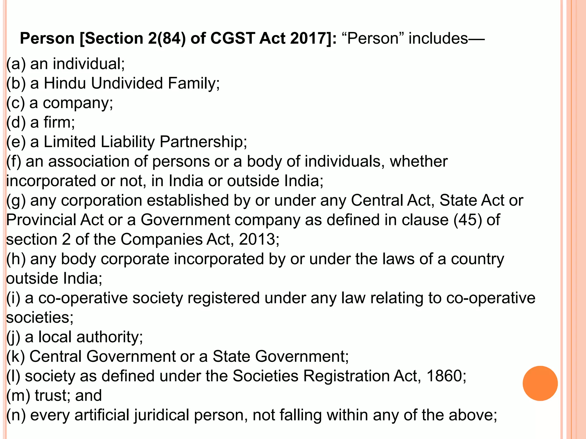 (a) an individual;
(b) a Hindu Undivided Family;
(c) a company;
(d) a firm;
(e) a Limited Liability Partnership;
(f) an association of persons or a body of individuals, whether
incorporated or not, in India or outside India;
(g) any corporation established by or under any Central Act, State Act or
Provincial Act or a Government company as defined in clause (45) of
section 2 of the Companies Act, 2013;
(h) any body corporate incorporated by or under the laws of a country
outside India;
(i) a co-operative society registered under any law relating to co-operative
societies;
(j) a local authority;
(k) Central Government or a State Government;
(l) society as defined under the Societies Registration Act, 1860;
(m) trust; and
(n) every artificial juridical person, not falling within any of the above;
Person [Section 2(84) of CGST Act 2017]: “Person” includes—
 