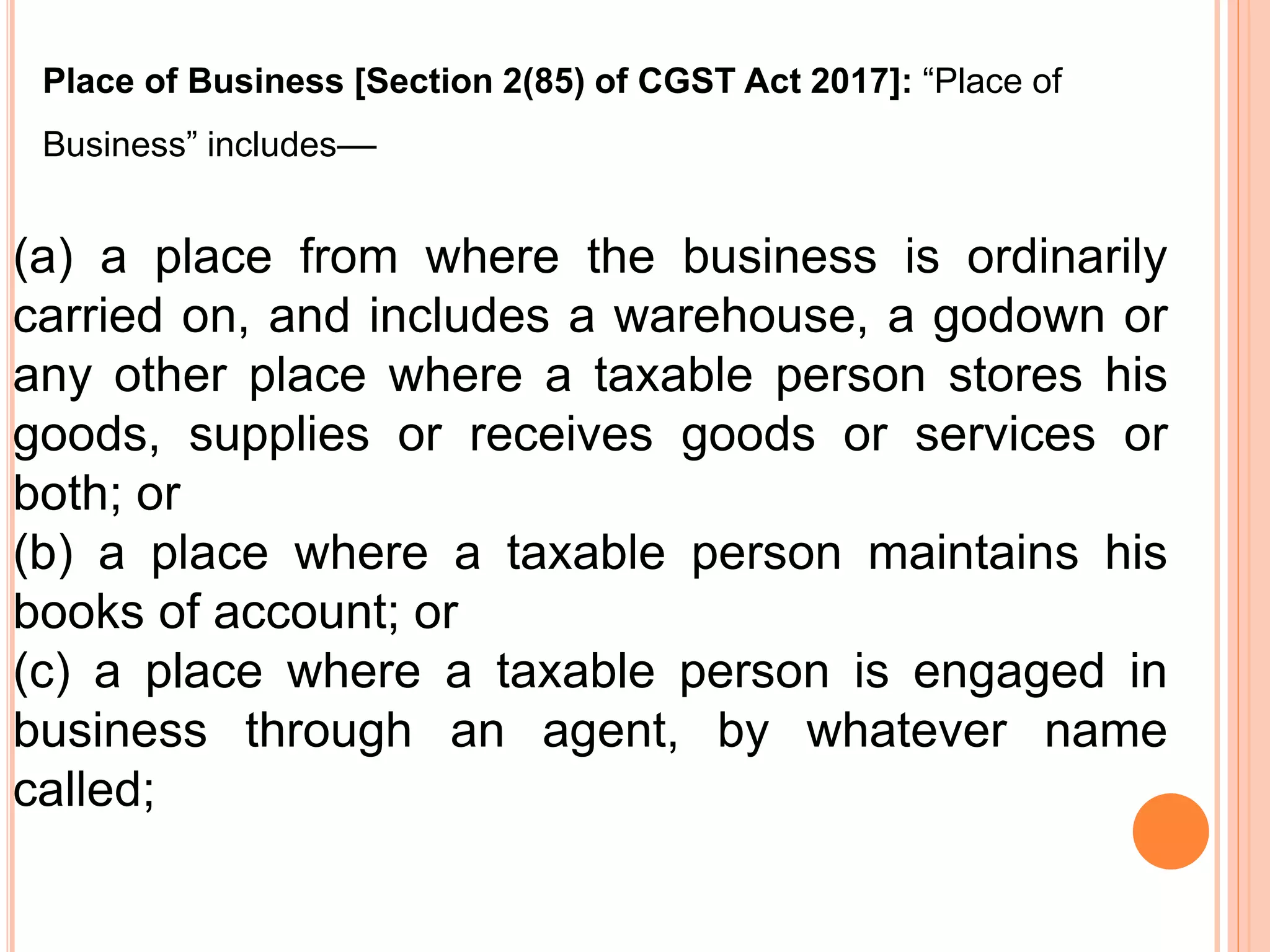 (a) a place from where the business is ordinarily
carried on, and includes a warehouse, a godown or
any other place where a taxable person stores his
goods, supplies or receives goods or services or
both; or
(b) a place where a taxable person maintains his
books of account; or
(c) a place where a taxable person is engaged in
business through an agent, by whatever name
called;
Place of Business [Section 2(85) of CGST Act 2017]: “Place of
Business” includes––
 