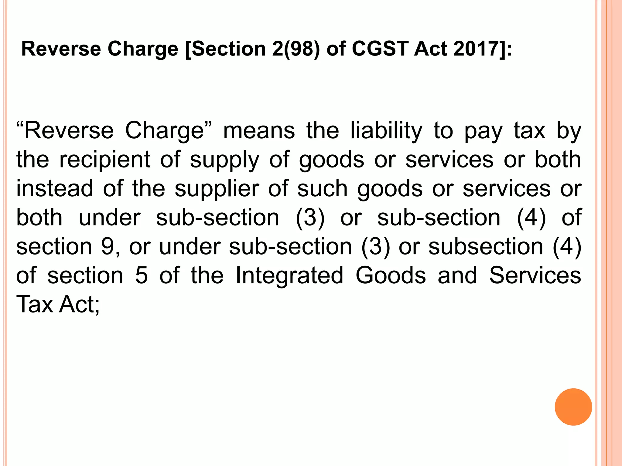 “Reverse Charge” means the liability to pay tax by
the recipient of supply of goods or services or both
instead of the supplier of such goods or services or
both under sub-section (3) or sub-section (4) of
section 9, or under sub-section (3) or subsection (4)
of section 5 of the Integrated Goods and Services
Tax Act;
Reverse Charge [Section 2(98) of CGST Act 2017]:
 