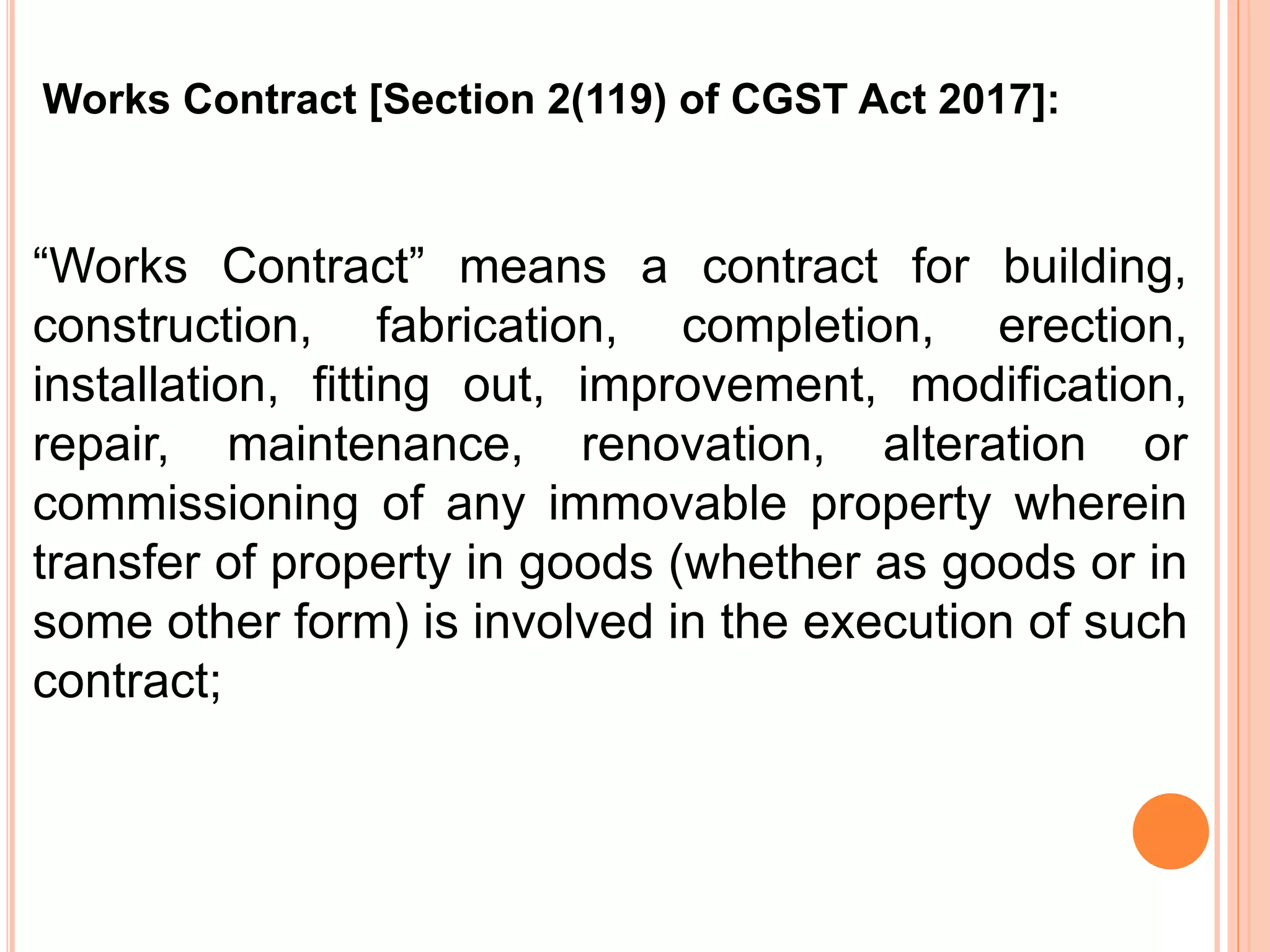 “Works Contract” means a contract for building,
construction, fabrication, completion, erection,
installation, fitting out, improvement, modification,
repair, maintenance, renovation, alteration or
commissioning of any immovable property wherein
transfer of property in goods (whether as goods or in
some other form) is involved in the execution of such
contract;
Works Contract [Section 2(119) of CGST Act 2017]:
 