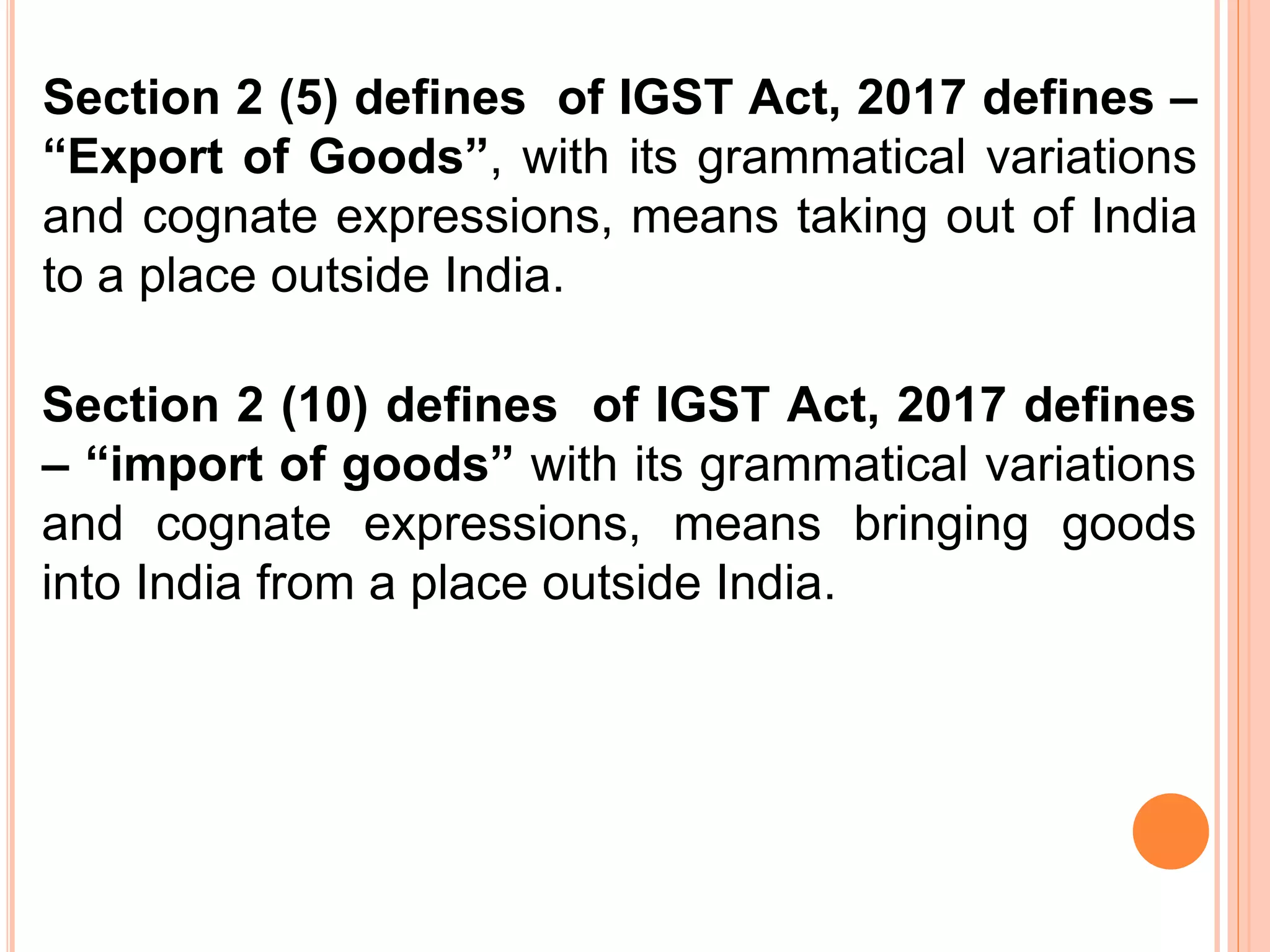 Section 2 (5) defines of IGST Act, 2017 defines –
“Export of Goods”, with its grammatical variations
and cognate expressions, means taking out of India
to a place outside India.
Section 2 (10) defines of IGST Act, 2017 defines
– “import of goods” with its grammatical variations
and cognate expressions, means bringing goods
into India from a place outside India.
 