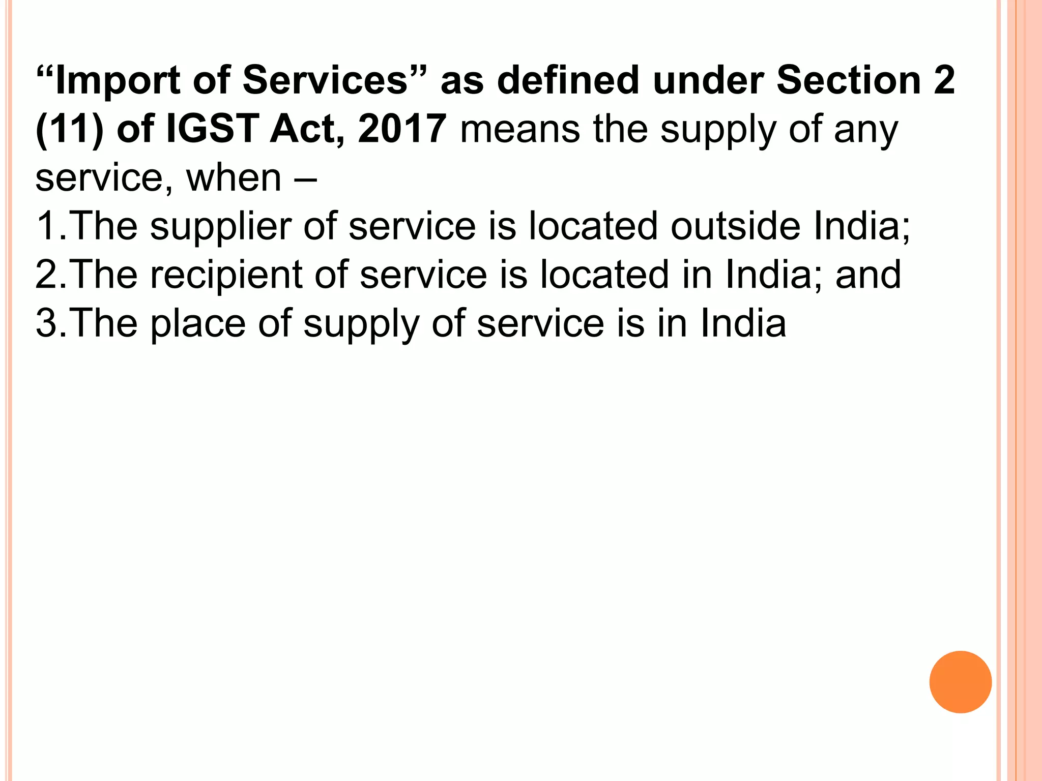 “Import of Services” as defined under Section 2
(11) of IGST Act, 2017 means the supply of any
service, when –
1.The supplier of service is located outside India;
2.The recipient of service is located in India; and
3.The place of supply of service is in India
 