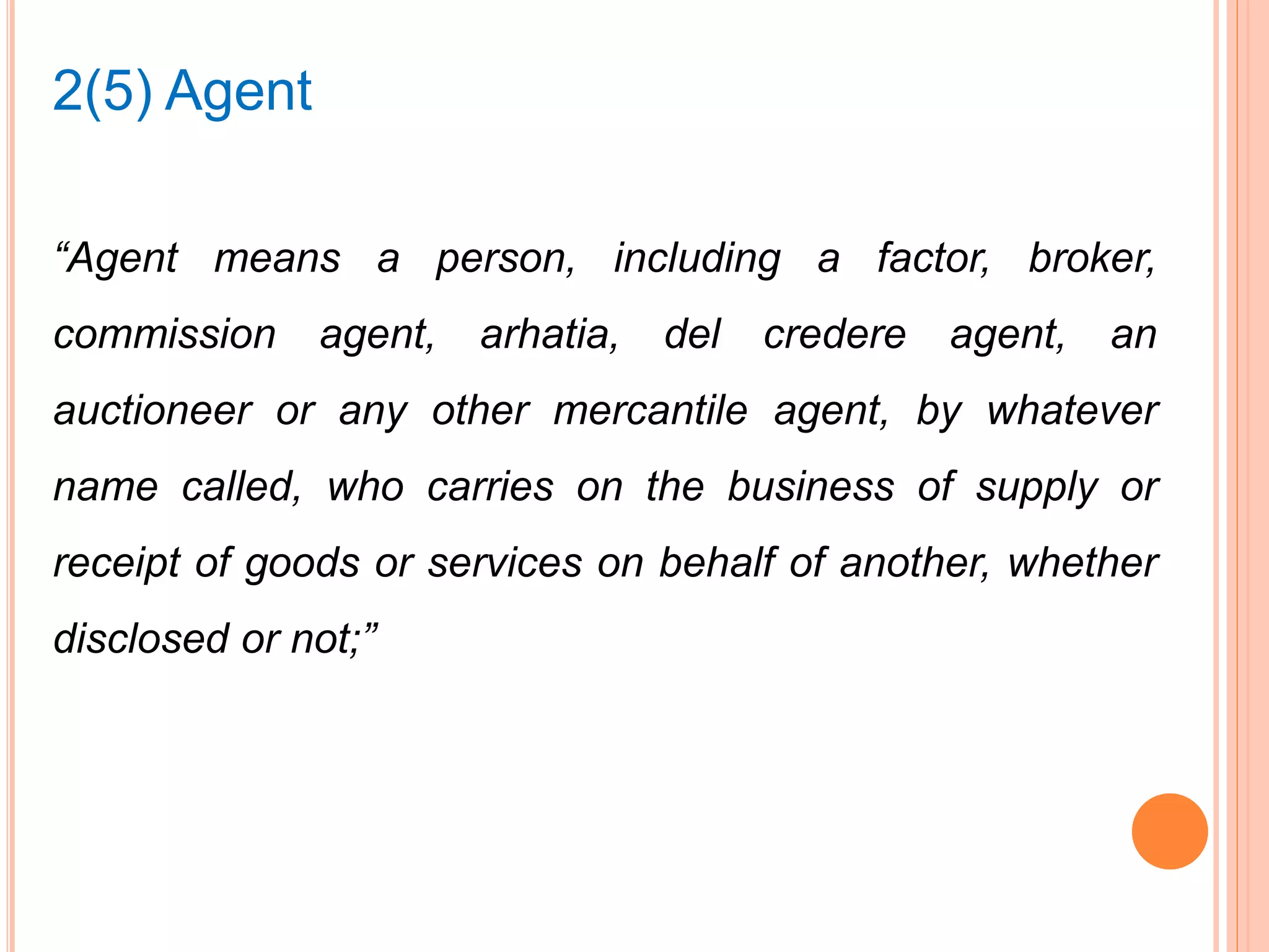 “Agent means a person, including a factor, broker,
commission agent, arhatia, del credere agent, an
auctioneer or any other mercantile agent, by whatever
name called, who carries on the business of supply or
receipt of goods or services on behalf of another, whether
disclosed or not;”
2(5) Agent
 