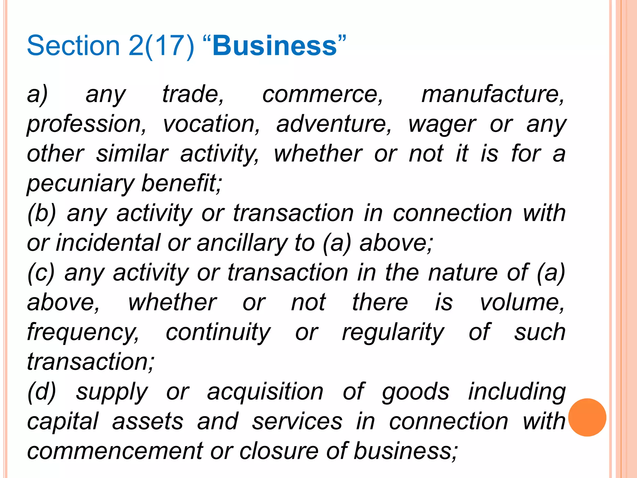 a) any trade, commerce, manufacture,
profession, vocation, adventure, wager or any
other similar activity, whether or not it is for a
pecuniary benefit;
(b) any activity or transaction in connection with
or incidental or ancillary to (a) above;
(c) any activity or transaction in the nature of (a)
above, whether or not there is volume,
frequency, continuity or regularity of such
transaction;
(d) supply or acquisition of goods including
capital assets and services in connection with
commencement or closure of business;
Section 2(17) “Business”
 