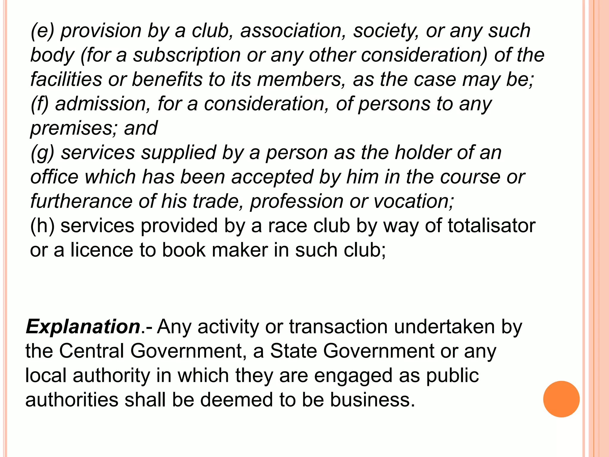 (e) provision by a club, association, society, or any such
body (for a subscription or any other consideration) of the
facilities or benefits to its members, as the case may be;
(f) admission, for a consideration, of persons to any
premises; and
(g) services supplied by a person as the holder of an
office which has been accepted by him in the course or
furtherance of his trade, profession or vocation;
(h) services provided by a race club by way of totalisator
or a licence to book maker in such club;
Explanation.- Any activity or transaction undertaken by
the Central Government, a State Government or any
local authority in which they are engaged as public
authorities shall be deemed to be business.
 