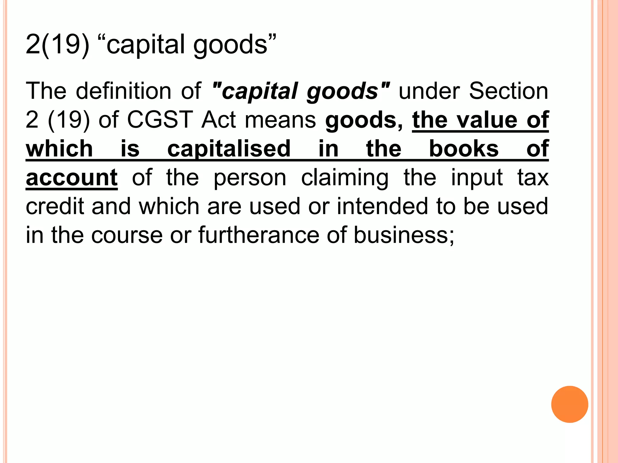 The definition of "capital goods" under Section
2 (19) of CGST Act means goods, the value of
which is capitalised in the books of
account of the person claiming the input tax
credit and which are used or intended to be used
in the course or furtherance of business;
2(19) “capital goods”
 