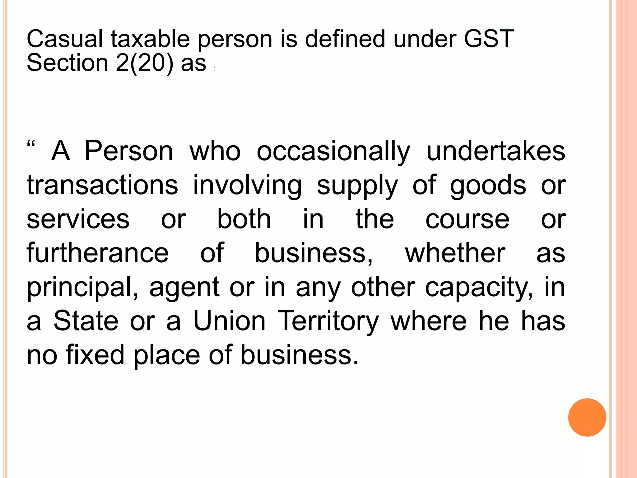 “ A Person who occasionally undertakes
transactions involving supply of goods or
services or both in the course or
furtherance of business, whether as
principal, agent or in any other capacity, in
a State or a Union Territory where he has
no fixed place of business.
Casual taxable person is defined under GST
Section 2(20) as :
 