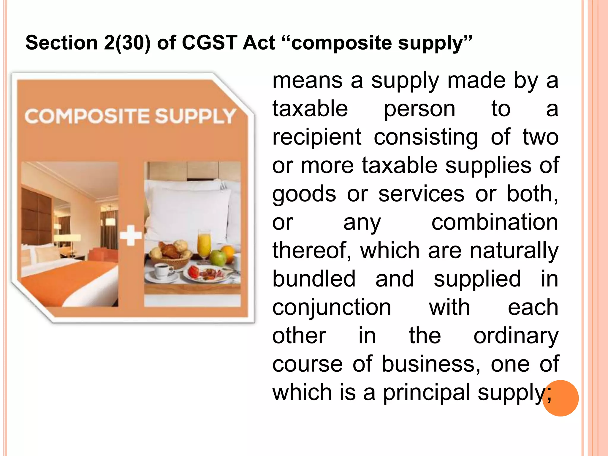 means a supply made by a
taxable person to a
recipient consisting of two
or more taxable supplies of
goods or services or both,
or any combination
thereof, which are naturally
bundled and supplied in
conjunction with each
other in the ordinary
course of business, one of
which is a principal supply;
Section 2(30) of CGST Act “composite supply”
 