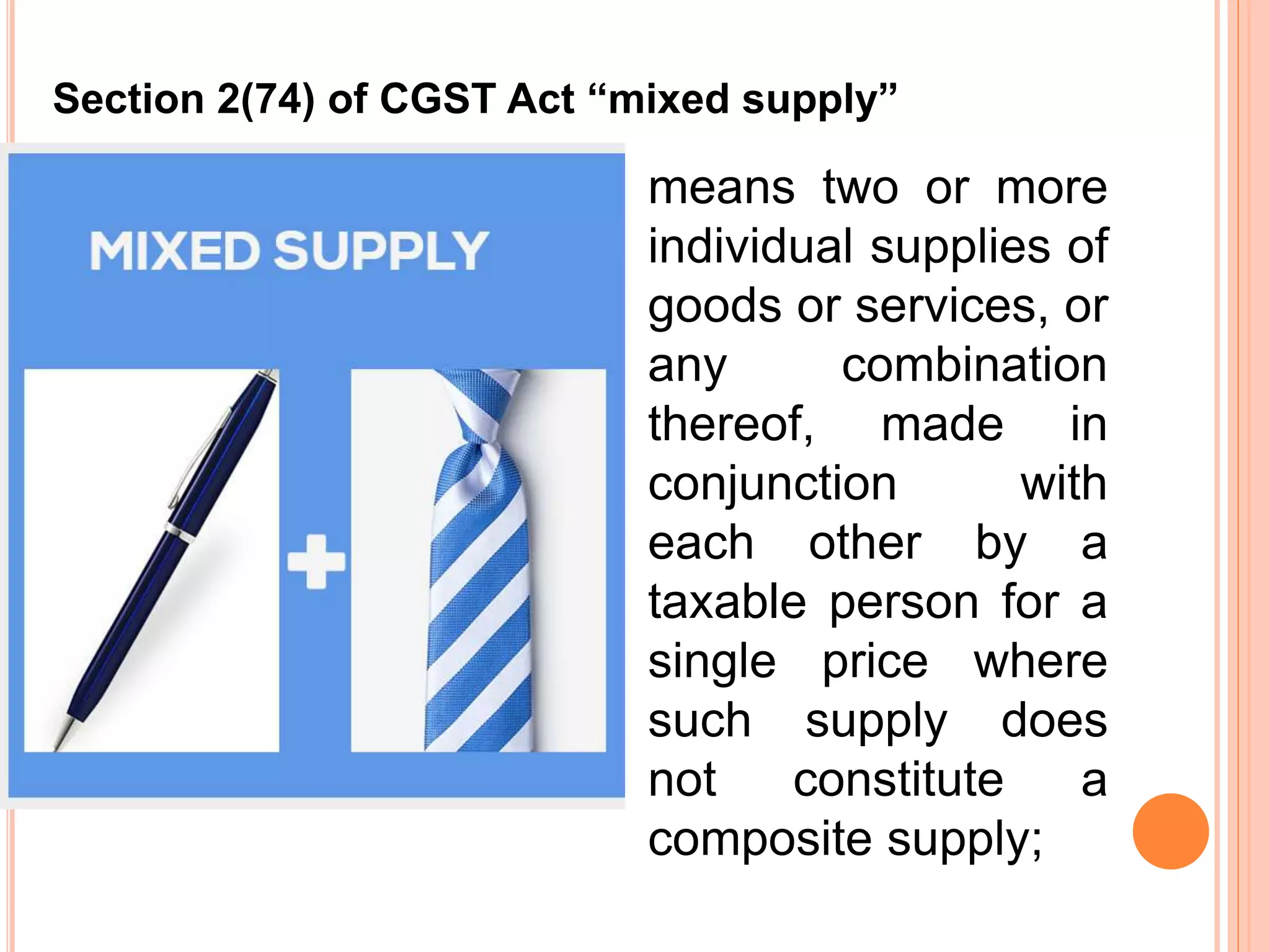 means two or more
individual supplies of
goods or services, or
any combination
thereof, made in
conjunction with
each other by a
taxable person for a
single price where
such supply does
not constitute a
composite supply;
Section 2(74) of CGST Act “mixed supply”
 
