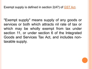 "Exempt supply" means supply of any goods or
services or both which attracts nil rate of tax or
which may be wholly exempt from tax under
section 11, or under section 6 of the Integrated
Goods and Services Tax Act, and includes non-
taxable supply.
Exempt supply is defined in section 2(47) of GST Act.
 